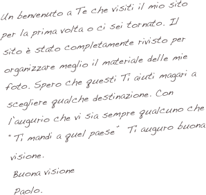 Un benvenuto a Te che visiti il mio sito per la prima volta o ci sei tornato. Il sito è stato completamente rivisto per organizzare meglio il materiale delle mie foto. Spero che questi Ti aiuti magari a scegliere qualche destinazione. Con l’augurio che vi sia sempre qualcuno che “Ti mandi a quel paese”  Ti auguro buona visione.
Buona visione
Paolo.